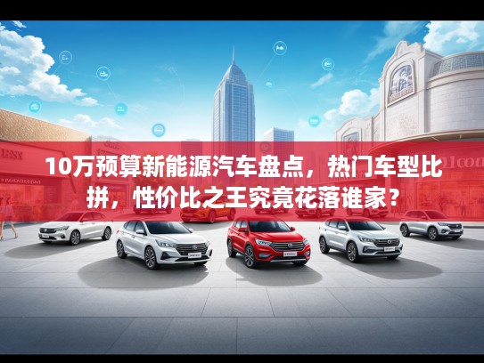 10万预算新能源汽车盘点，热门车型比拼，性价比之王究竟花落谁家？