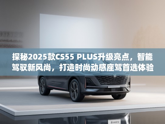 探秘2025款CS55 PLUS升级亮点，智能驾驭新风尚，打造时尚动感座驾首选体验
