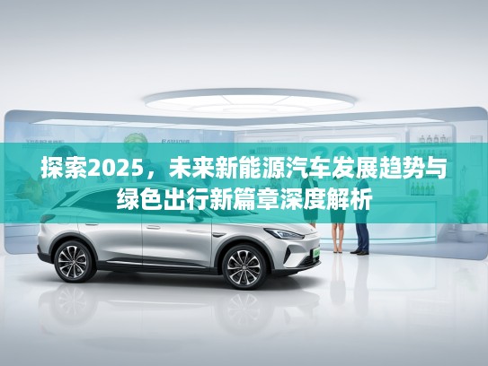 探索2025，未来新能源汽车发展趋势与绿色出行新篇章深度解析