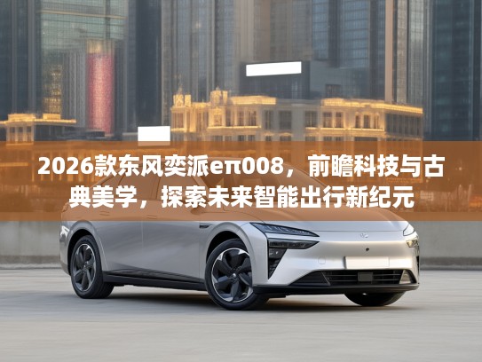 2026款东风奕派eπ008，前瞻科技与古典美学，探索未来智能出行新纪元