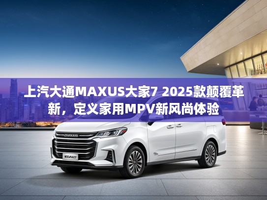 上汽大通MAXUS大家7 2025款颠覆革新，定义家用MPV新风尚体验