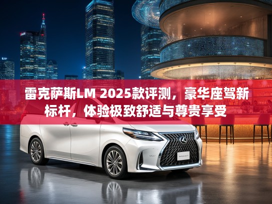 雷克萨斯LM 2025款评测，豪华座驾新标杆，体验极致舒适与尊贵享受