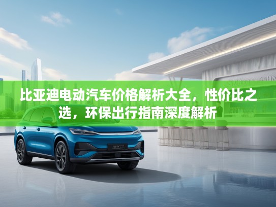 比亚迪电动汽车价格解析大全，性价比之选，环保出行指南深度解析