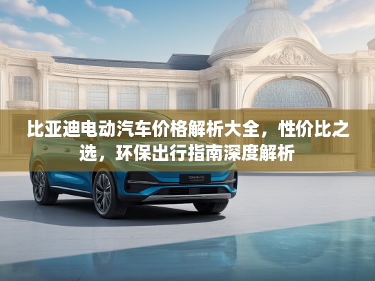比亚迪电动汽车价格解析大全，性价比之选，环保出行指南深度解析