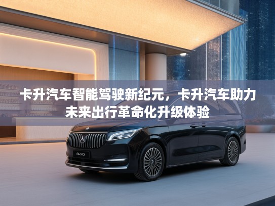 卡升汽车智能驾驶新纪元，卡升汽车助力未来出行革命化升级体验