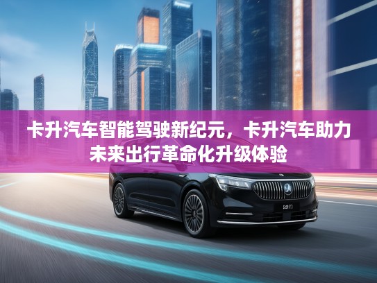 卡升汽车智能驾驶新纪元，卡升汽车助力未来出行革命化升级体验