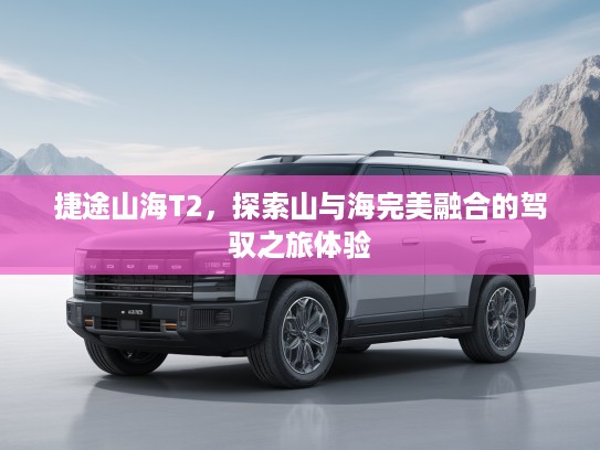 捷途山海T2，探索山与海完美融合的驾驭之旅体验