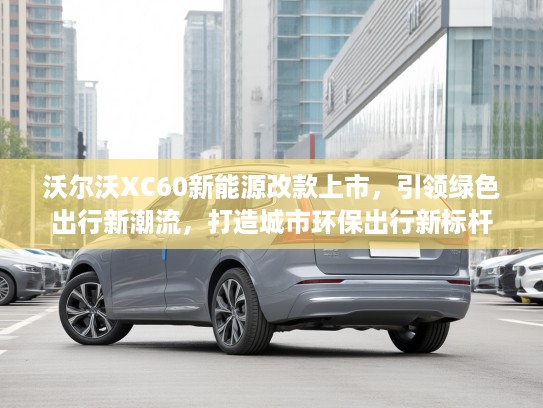 沃尔沃XC60新能源改款上市，引领绿色出行新潮流，打造城市环保出行新标杆