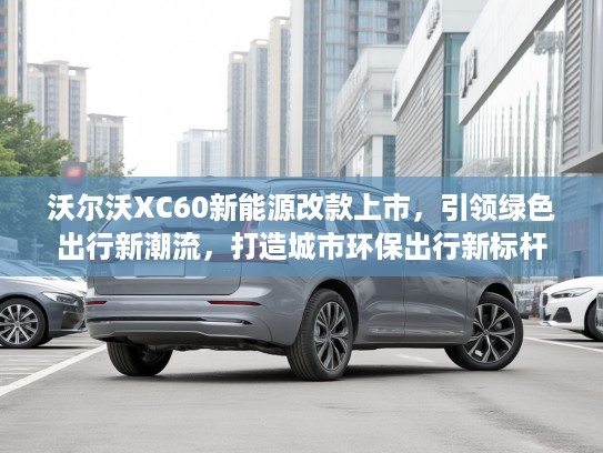 沃尔沃XC60新能源改款上市，引领绿色出行新潮流，打造城市环保出行新标杆