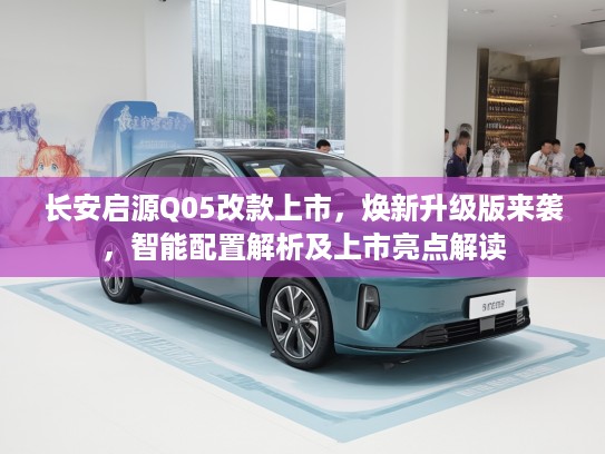 长安启源Q05改款上市，焕新升级版来袭，智能配置解析及上市亮点解读