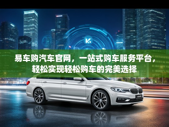 易车购汽车官网，一站式购车服务平台，轻松实现轻松购车的完美选择