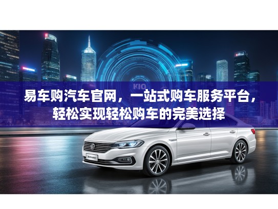 易车购汽车官网，一站式购车服务平台，轻松实现轻松购车的完美选择
