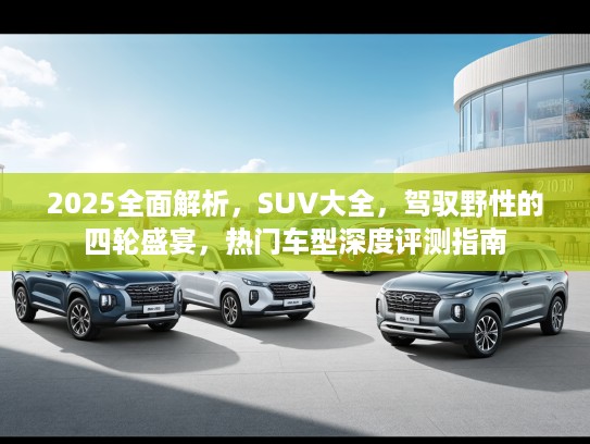 2025全面解析，SUV大全，驾驭野性的四轮盛宴，热门车型深度评测指南