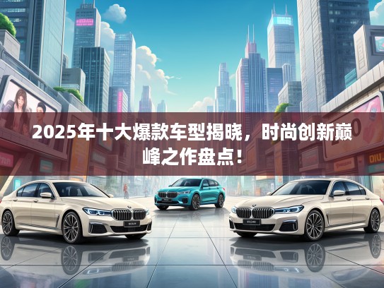 2025年十大爆款车型揭晓，时尚创新巅峰之作盘点！