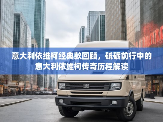 意大利依维柯经典款回顾，砥砺前行中的意大利依维柯传奇历程解读