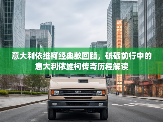 意大利依维柯经典款回顾，砥砺前行中的意大利依维柯传奇历程解读