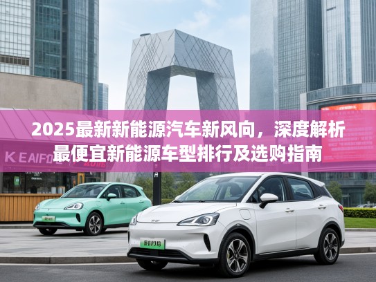 2025最新新能源汽车新风向，深度解析最便宜新能源车型排行及选购指南
