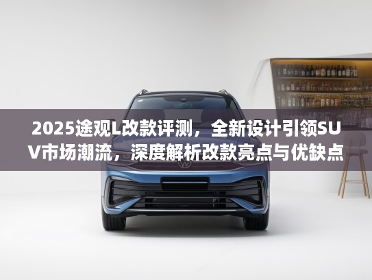 2025途观L改款评测，全新设计引领SUV市场潮流，深度解析改款亮点与优缺点