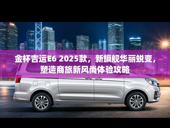 金杯吉运E6 2025款，新旗舰华丽蜕变，塑造商旅新风尚体验攻略