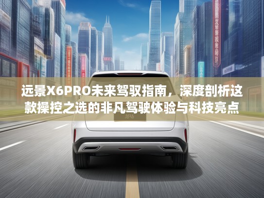 远景X6PRO未来驾驭指南，深度剖析这款操控之选的非凡驾驶体验与科技亮点