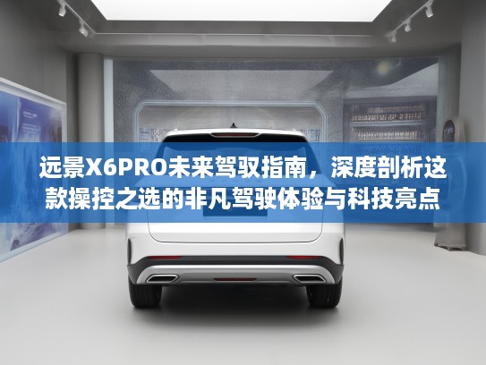远景X6PRO未来驾驭指南，深度剖析这款操控之选的非凡驾驶体验与科技亮点