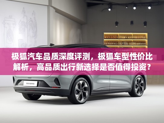 极狐汽车品质深度评测，极狐车型性价比解析，高品质出行新选择是否值得投资？