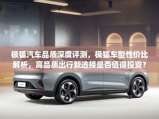 极狐汽车品质深度评测，极狐车型性价比解析，高品质出行新选择是否值得投资？