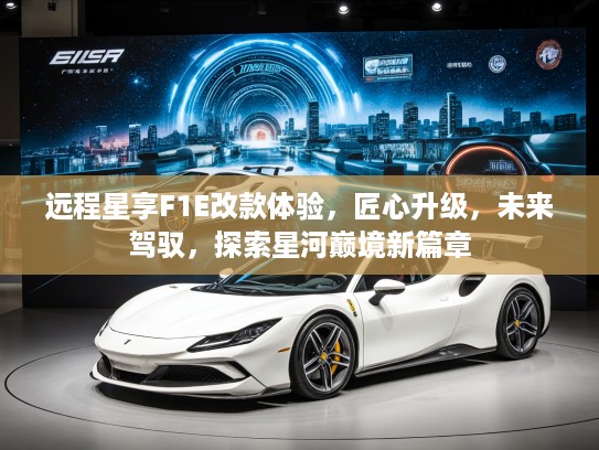 远程星享F1E改款体验，匠心升级，未来驾驭，探索星河巅境新篇章