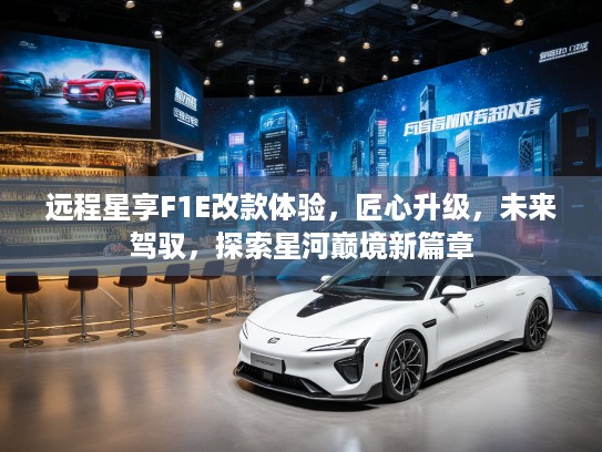 远程星享F1E改款体验，匠心升级，未来驾驭，探索星河巅境新篇章
