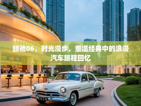 颐驰06，时光漫步，重温经典中的浪漫汽车旅程回忆