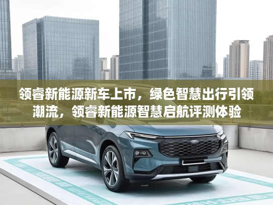领睿新能源新车上市，绿色智慧出行引领潮流，领睿新能源智慧启航评测体验