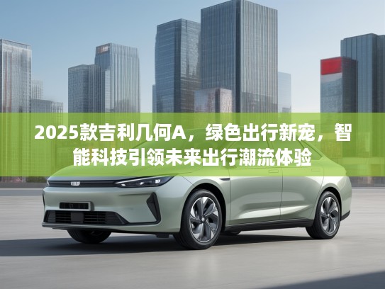 2025款吉利几何A，绿色出行新宠，智能科技引领未来出行潮流体验