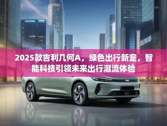 2025款吉利几何A，绿色出行新宠，智能科技引领未来出行潮流体验