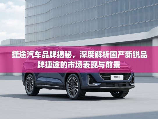 捷途汽车品牌揭秘，深度解析国产新锐品牌捷途的市场表现与前景