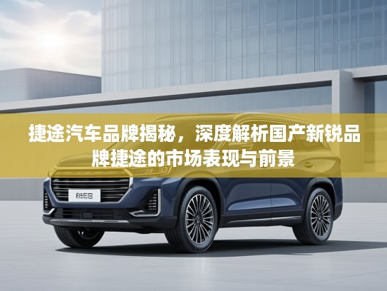 捷途汽车品牌揭秘，深度解析国产新锐品牌捷途的市场表现与前景