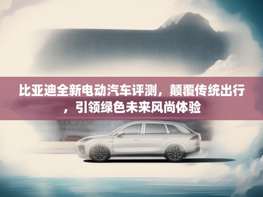 比亚迪全新电动汽车评测，颠覆传统出行，引领绿色未来风尚体验