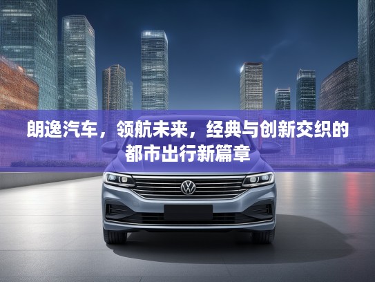朗逸汽车，领航未来，经典与创新交织的都市出行新篇章