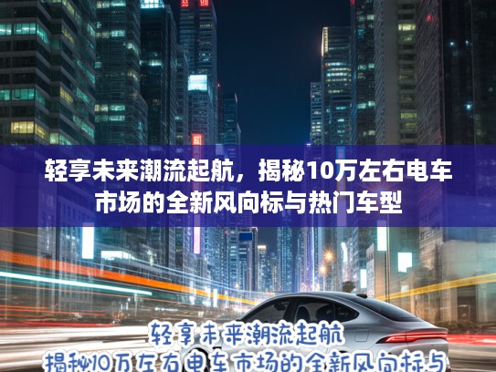 轻享未来潮流起航，揭秘10万左右电车市场的全新风向标与热门车型