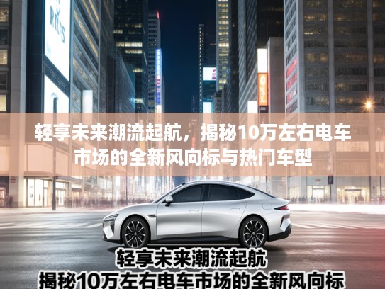 轻享未来潮流起航，揭秘10万左右电车市场的全新风向标与热门车型