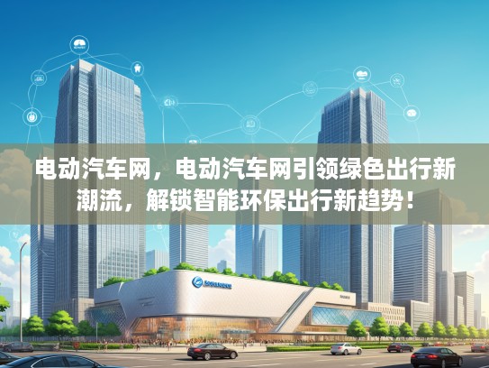电动汽车网，电动汽车网引领绿色出行新潮流，解锁智能环保出行新趋势！