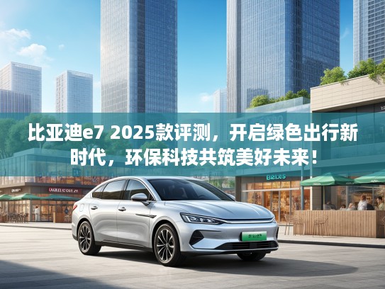 比亚迪e7 2025款评测，开启绿色出行新时代，环保科技共筑美好未来！