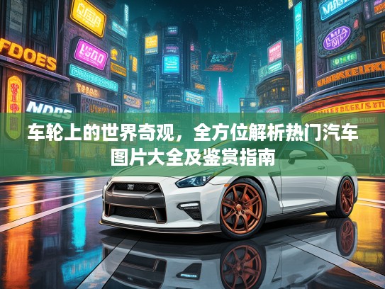 车轮上的世界奇观，全方位解析热门汽车图片大全及鉴赏指南