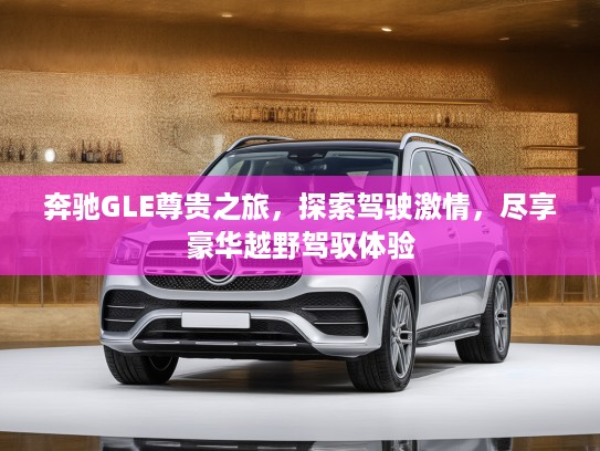 奔驰GLE尊贵之旅，探索驾驶激情，尽享豪华越野驾驭体验