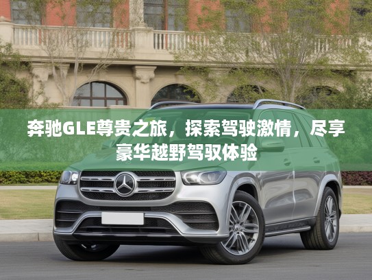 奔驰GLE尊贵之旅，探索驾驶激情，尽享豪华越野驾驭体验