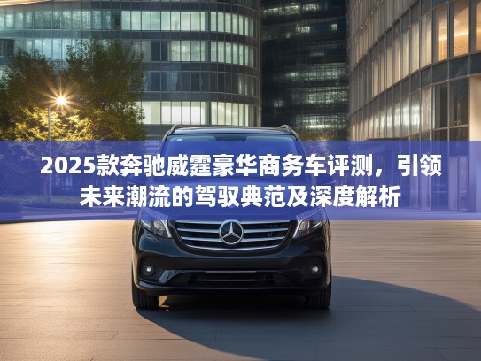 2025款奔驰威霆豪华商务车评测，引领未来潮流的驾驭典范及深度解析