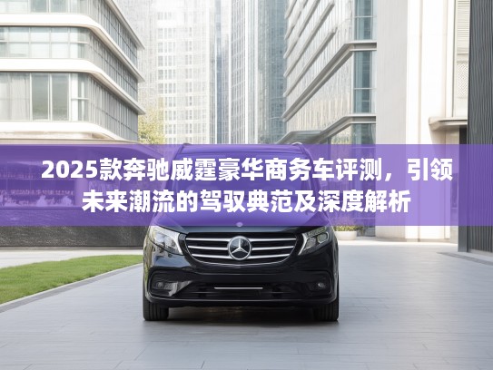 2025款奔驰威霆豪华商务车评测，引领未来潮流的驾驭典范及深度解析