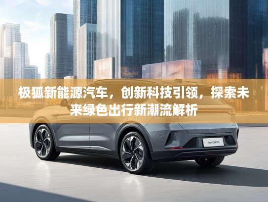 极狐新能源汽车，创新科技引领，探索未来绿色出行新潮流解析