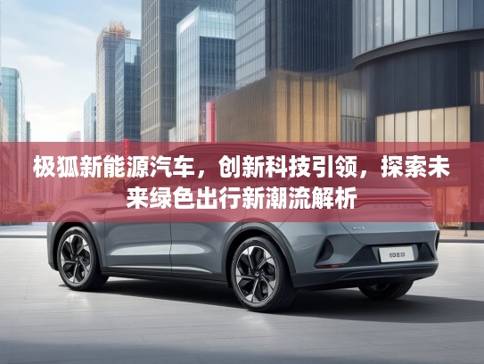 极狐新能源汽车，创新科技引领，探索未来绿色出行新潮流解析