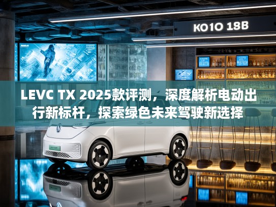 LEVC TX 2025款评测，深度解析电动出行新标杆，探索绿色未来驾驶新选择
