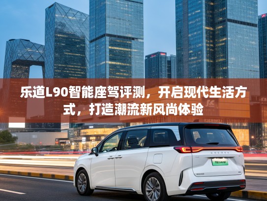 乐道L90智能座驾评测，开启现代生活方式，打造潮流新风尚体验